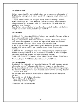 9 
1.5)Technical Staff 
We have a team of qualified and certified trainers who have complete understanding of 
the IT industry and its prospects and are geared with competence enough to train you to 
perfection 
. They are Industry Experts who have gone through meticulous trainings, essential 
Vendor Certifications like Oracle, Microsoft, CISCO, Red Hat etc, having invaluable 
industry exposure.They persistantly bring their comprehensive real world skills and 
experiences to the classroom. 
They also have a keen enthusiasm to keep themselves constantly updated with the latest 
concepts and advanced training methodologies worldwide. 
1.6) Placement 
SLR Infotech Pvt. Ltd provides 100% Job Assistance and expert Pre-Placement advice up 
till you are secured in any worthy company. 
They have long acclaimed the fact that education is not solely about acuiring technical 
skills but also the acquisition of a persona that helps students further their academic 
learning into their jobs/careers thereby making them more employable. 
In view of that, they chart the viable career avenues for students, empower them on their 
technical skills and personalities and eventually present them to the prospective 
employers. 
SLR Infotech Pvt. Ltd make your career plans, advise you on your competence regards 
the latest technology and assist in your on the whole development to finally accomplish 
your dream venture.SLR students have been successfully placed in: 
Oracle, HCL, Dell, CISCO, Datacraft, Infosys, Airtel, Connect, Reliance, Perrot System, 
Accenture, Satyam, Tech Mahindra, Second Foundation, WIPRO etc. 
1.7) Placement Cell 
SLR Infotech Pvt. Ltd consists of a pro-active Placement Cell which constantly upgrades 
is knowledge base on IT Industries and is effectively equipped to steer the students 
through the preplacement barriers until they are perfectly settled with some reputable job. 
This Placement Club provides the latest placement scenario updates concerning the entire 
IT sector to the SLRites. 
This Placement team constantly interacts with the industry professionals for campus 
interviews. 
They provide you with the latest information:- 
- Trends & Diamonds in the IT Sector 
- Job Openings in various companies 
- Expert help in CV/Resume drafting 
 