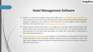 Hotel Management Software
 TripFro is a travel Technology Company that offers the best Hotel Management Software,
which provides online searching and booking for hotels online functionality and gets good
customer experience and enhances more revenue for Travel Agents, travel agencies,
Hoteliers, Tour Operators and Travel Management Company.
 Hotel software allows hotel owners or managers to streamline their administrative tasks
while cutting costs and enhancing bookings at the same time. The software system isn’t
just important for the day-to-day operations of a hotel, but it also plays a critical role in
the overall guest experience.
 Hotel Management software is now capable of automating so many aspects of hotel and
resort operations, from marketing, booking, check-ins and outs to billing of rooms. The
right hotel software solution will give increased efficiencies across the board, saving you
both time and money.
 