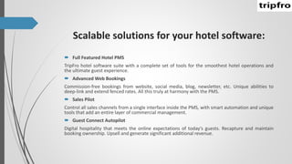 Scalable solutions for your hotel software:
 Full Featured Hotel PMS
TripFro hotel software suite with a complete set of tools for the smoothest hotel operations and
the ultimate guest experience.
 Advanced Web Bookings
Commission-free bookings from website, social media, blog, newsletter, etc. Unique abilities to
deep-link and extend fenced rates. All this truly at harmony with the PMS.
 Sales Pilot
Control all sales channels from a single interface inside the PMS, with smart automation and unique
tools that add an entire layer of commercial management.
 Guest Connect Autopilot
Digital hospitality that meets the online expectations of today's guests. Recapture and maintain
booking ownership. Upsell and generate significant additional revenue.
 