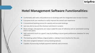 Hotel Management Software Functionalities:
 Comfortably add notes and preferences to bookings with the integrated voice-to-text function
 A purpose-built user interface to vastly improve the overall user-experience
 A streamlined booking process for speedy and accurate bookings
 Just one click to launch the checkout and check-in screens
 Room charges and payments are colour coded for ease of reference and an automated running
total in one place.
 Add a personal touch to a guest's stay by building a secure guest-preferences database for easy
reference
 The booking system follows a logical pattern, making it more intuitive for the user.
 One-click navigation between various booking statuses
 Capable of processing multiple payment methods and currencies
 