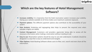 Which are the key features of Hotel Management
Software?
 Increases visibility: It is imperative that the hotel reservation system increases your visibility.
Having your website available at all times makes sure maximum customer exposure.
 Payment options: The different payment options also contribute to the accessibility of your
system.
 Data Analysis: Analysing and segregating data helps to present the required ones when
valuable insights are added.
 Content Management: Customers and providers appreciate being able to access all the
necessary information when making a reservation without needing to call.
 Easy to use: Reservation systems should be easy to use and understand. A website should be
designed in a way that is easy to understand and navigate.
 Filter Options: Hotel Booking Software allows users to filter, sort, search and even share all the
information.
 