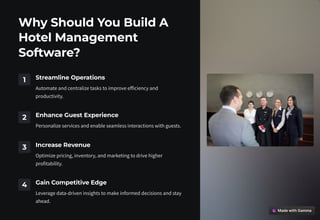 Why Should You Build A
Hotel Management
Software?
1 Streamline Operations
Automate and centralize tasks to improve efficiency and
productivity.
2 Enhance Guest Experience
Personalize services and enable seamless interactions with guests.
3 Increase Revenue
Optimize pricing, inventory, and marketing to drive higher
profitability.
4 Gain Competitive Edge
Leverage data-driven insights to make informed decisions and stay
ahead.
 