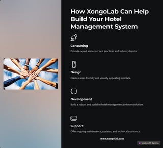 How XongoLab Can Help
Build Your Hotel
Management System
Consulting
Provide expert advice on best practices and industry trends.
Design
Create a user-friendly and visually appealing interface.
Development
Build a robust and scalable hotel management software solution.
Support
Offer ongoing maintenance, updates, and technical assistance.
www.xongolab.com
 