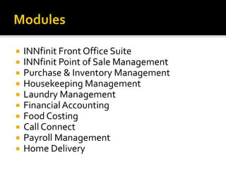  INNfinit Front Office Suite
 INNfinit Point of Sale Management
 Purchase & Inventory Management
 Housekeeping Management
 Laundry Management
 FinancialAccounting
 Food Costing
 Call Connect
 Payroll Management
 Home Delivery
 