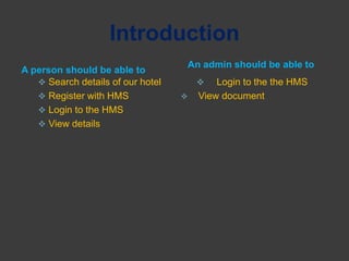 Introduction
A person should be able to
An admin should be able to
 Search details of our hotel
 Register with HMS
 Login to the HMS
 View details
 Login to the the HMS
 View document
 