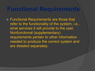 Functional Requirements
 Functional Requirements are those that
refer to the functionality of the system, i.e.,
what services it will provide to the user.
Nonfunctional (supplementary)
requirements pertain to other information
needed to produce the correct system and
are detailed separately.
 
