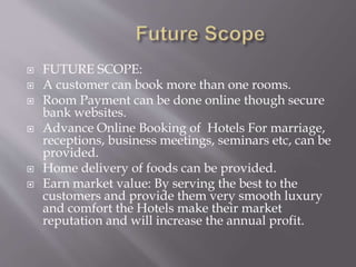  FUTURE SCOPE:
 A customer can book more than one rooms.
 Room Payment can be done online though secure
bank websites.
 Advance Online Booking of Hotels For marriage,
receptions, business meetings, seminars etc, can be
provided.
 Home delivery of foods can be provided.
 Earn market value: By serving the best to the
customers and provide them very smooth luxury
and comfort the Hotels make their market
reputation and will increase the annual profit.
 