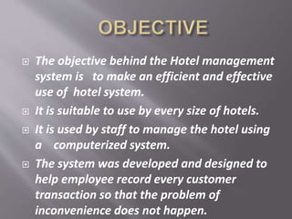  The objective behind the Hotel management
system is to make an efficient and effective
use of hotel system.
 It is suitable to use by every size of hotels.
 It is used by staff to manage the hotel using
a computerized system.
 The system was developed and designed to
help employee record every customer
transaction so that the problem of
inconvenience does not happen.
 