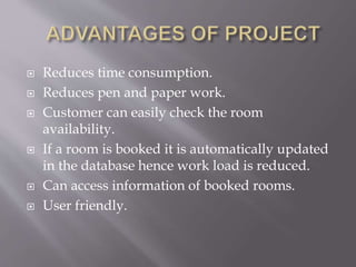  Reduces time consumption.
 Reduces pen and paper work.
 Customer can easily check the room
availability.
 If a room is booked it is automatically updated
in the database hence work load is reduced.
 Can access information of booked rooms.
 User friendly.
 