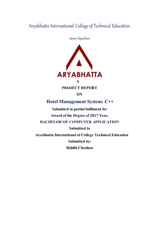 Aryabhatta International College of Technical Education
Ajmer, Rajasthan
A
PROJECT REPORT
ON
Hotel Management System: C++
Submitted in partial fulfilment for
Award of the Degree of 2017 Year,
BACHELOR OF COMPUTER APPLICATION
Submitted to
Aryabhatta International of College Technical Education
Submitted by:
Riddhi Chouhan
 