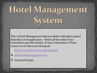 This is Hotel Management System website with admin panel.
Basically is web application. Watch all the slides if you
interested to get this website & more information. Please
contact us on where you feel good:
 https://www.fiverr.com/adeelrasheed
 adeelrasheed02@gmail.com
 00923320677499
 