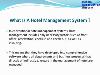 What Is A Hotel Management System ?
 In conventional hotel management systems, hotel
management includes only necessary factors such as front
office, reservation, check-in and check-out, as well as
invoicing.
 This means that they have developed into comprehensive
software where all departments and business processes that
directly or indirectly take part in the management of hotel are
managed.
 