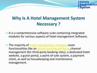 Why Is A Hotel Management System
Necessary ?
 It is a comprehensive software suite containing integrated
modules for various aspects of hotel management Software.
 The majority of hotel management solutions cover
functionalities like an online booking platform, channel
management (for third-party booking sites), a dedicated hotel
website, a guest portal, a point-of-sale system, a payment
client, as well as housekeeping and maintenance
management.
 