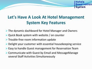 Let's Have A Look At Hotel Management
System Key Features
 The dynamic dashboard for Hotel Manager and Owners
 Quick Book system with website / on counter
 Trouble-free room information update
 Delight your customer with essential housekeeping service
 Easy to handle Guest management for Reservation Team
 Communicate with Guest by Email and MessageManage
several Staff Activities Simultaneously
 