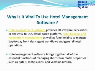 Why Is It Vital To Use Hotel Management
Software ?
 Hotel management software provides all software necessities
in one easy-to-use, cloud-based platform, hotel booking and
reservations management as well as functionality to manage
day-to-day front desk agent workflows and general hotel
operations.
 Hotel management software brings together all of the
essential functions of managing short-term rental properties
such as hotels, motels, inns, and vacation rentals.
 