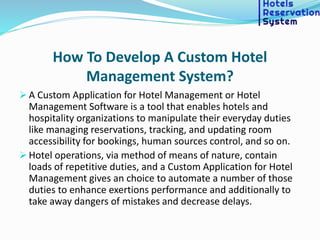 How To Develop A Custom Hotel
Management System?
 A Custom Application for Hotel Management or Hotel
Management Software is a tool that enables hotels and
hospitality organizations to manipulate their everyday duties
like managing reservations, tracking, and updating room
accessibility for bookings, human sources control, and so on.
 Hotel operations, via method of means of nature, contain
loads of repetitive duties, and a Custom Application for Hotel
Management gives an choice to automate a number of those
duties to enhance exertions performance and additionally to
take away dangers of mistakes and decrease delays.
 