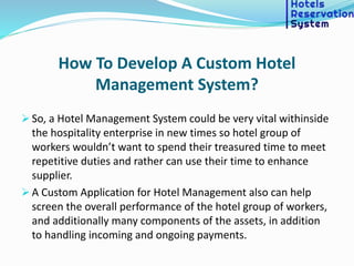 How To Develop A Custom Hotel
Management System?
 So, a Hotel Management System could be very vital withinside
the hospitality enterprise in new times so hotel group of
workers wouldn’t want to spend their treasured time to meet
repetitive duties and rather can use their time to enhance
supplier.
 A Custom Application for Hotel Management also can help
screen the overall performance of the hotel group of workers,
and additionally many components of the assets, in addition
to handling incoming and ongoing payments.
 
