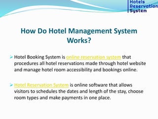How Do Hotel Management System
Works?
 Hotel Booking System is online reservation system that
procedures all hotel reservations made through hotel website
and manage hotel room accessibility and bookings online.
 Hotel Reservation System is online software that allows
visitors to schedules the dates and length of the stay, choose
room types and make payments in one place.
 
