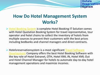 How Do Hotel Management System
Works?
 Hotel Booking System is complete Hotel Booking IT Solution comes
with Hotel Quotation Booking System for travel representative, tour
operator and hotel chains to collect the inventory of hotels from
multiple sources to present their customers with the best prices
including bedbanks and channel managers and direct contracts.
 Hotelsreservationsystem is a most significant Travel Software
Development Company offers the best Hotel Booking Software with
the key role of Hotel Extranet, OTH, Hotel XML IN, Hotel XML Out
and Hotel Channel Manager for hotels to automate day-to-day hotel
management operations and maximize incomes.
 