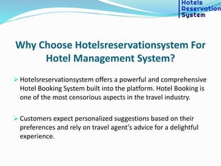Why Choose Hotelsreservationsystem For
Hotel Management System?
 Hotelsreservationsystem offers a powerful and comprehensive
Hotel Booking System built into the platform. Hotel Booking is
one of the most censorious aspects in the travel industry.
 Customers expect personalized suggestions based on their
preferences and rely on travel agent’s advice for a delightful
experience.
 