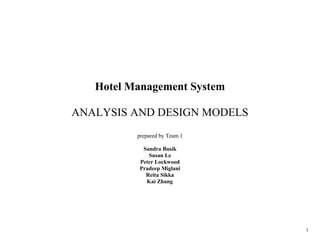 1
Hotel Management System
ANALYSIS AND DESIGN MODELS
prepared by Team 1
Sandra Busik
Susan Le
Peter Lockwood
Pradeep Miglani
Reita Sikka
Kai Zhang
 