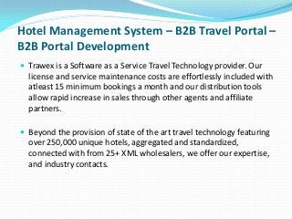 Hotel Management System – B2B Travel Portal –
B2B Portal Development
 Trawex is a Software as a Service Travel Technology provider. Our

license and service maintenance costs are effortlessly included with
atleast 15 minimum bookings a month and our distribution tools
allow rapid increase in sales through other agents and affiliate
partners.
 Beyond the provision of state of the art travel technology featuring

over 250,000 unique hotels, aggregated and standardized,
connected with from 25+ XML wholesalers, we offer our expertise,
and industry contacts.

 