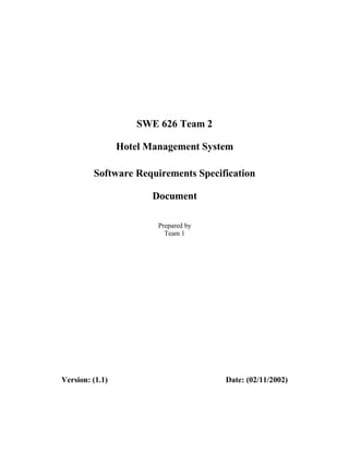 SWE 626 Team 2

                 Hotel Management System

         Software Requirements Specification

                        Document

                         Prepared by
                           Team 1




Version: (1.1)                         Date: (02/11/2002)
 