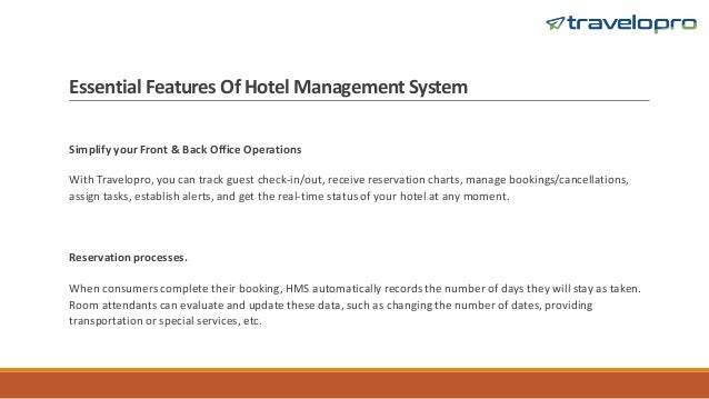 Essential Features Of Hotel Management System
Simplify your Front & Back Office Operations
With Travelopro, you can track guest check-in/out, receive reservation charts, manage bookings/cancellations,
assign tasks, establish alerts, and get the real-time status of your hotel at any moment.
Reservation processes.
When consumers complete their booking, HMS automatically records the number of days they will stay as taken.
Room attendants can evaluate and update these data, such as changing the number of dates, providing
transportation or special services, etc.
 