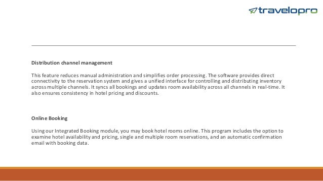 Distribution channel management
This feature reduces manual administration and simplifies order processing. The software provides direct
connectivity to the reservation system and gives a unified interface for controlling and distributing inventory
across multiple channels. It syncs all bookings and updates room availability across all channels in real-time. It
also ensures consistency in hotel pricing and discounts.
Online Booking
Using our Integrated Booking module, you may book hotel rooms online. This program includes the option to
examine hotel availability and pricing, single and multiple room reservations, and an automatic confirmation
email with booking data.
 