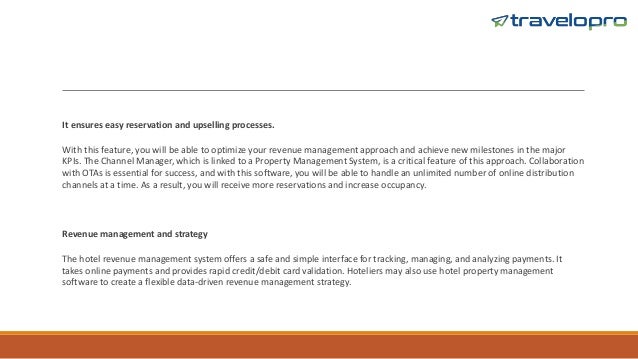 It ensures easy reservation and upselling processes.
With this feature, you will be able to optimize your revenue management approach and achieve new milestones in the major
KPIs. The Channel Manager, which is linked to a Property Management System, is a critical feature of this approach. Collaboration
with OTAs is essential for success, and with this software, you will be able to handle an unlimited number of online distribution
channels at a time. As a result, you will receive more reservations and increase occupancy.
Revenue management and strategy
The hotel revenue management system offers a safe and simple interface for tracking, managing, and analyzing payments. It
takes online payments and provides rapid credit/debit card validation. Hoteliers may also use hotel property management
software to create a flexible data-driven revenue management strategy.
 