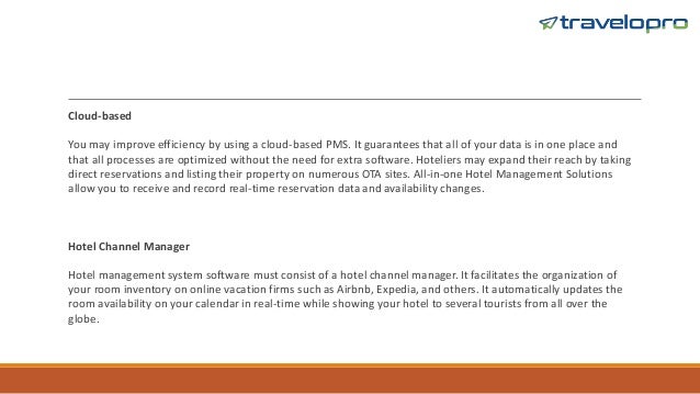 Cloud-based
You may improve efficiency by using a cloud-based PMS. It guarantees that all of your data is in one place and
that all processes are optimized without the need for extra software. Hoteliers may expand their reach by taking
direct reservations and listing their property on numerous OTA sites. All-in-one Hotel Management Solutions
allow you to receive and record real-time reservation data and availability changes.
Hotel Channel Manager
Hotel management system software must consist of a hotel channel manager. It facilitates the organization of
your room inventory on online vacation firms such as Airbnb, Expedia, and others. It automatically updates the
room availability on your calendar in real-time while showing your hotel to several tourists from all over the
globe.
 