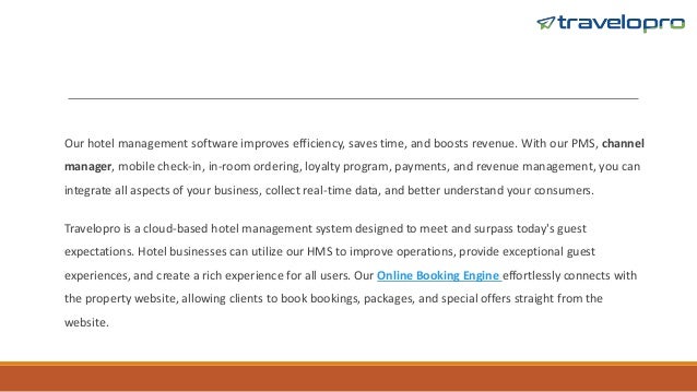 Our hotel management software improves efficiency, saves time, and boosts revenue. With our PMS, channel
manager, mobile check-in, in-room ordering, loyalty program, payments, and revenue management, you can
integrate all aspects of your business, collect real-time data, and better understand your consumers.
Travelopro is a cloud-based hotel management system designed to meet and surpass today's guest
expectations. Hotel businesses can utilize our HMS to improve operations, provide exceptional guest
experiences, and create a rich experience for all users. Our Online Booking Engine effortlessly connects with
the property website, allowing clients to book bookings, packages, and special offers straight from the
website.
 