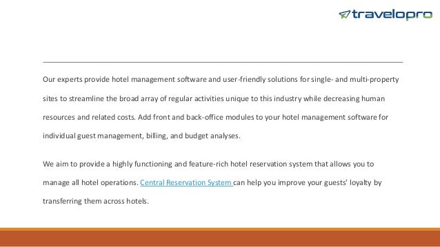 Our experts provide hotel management software and user-friendly solutions for single- and multi-property
sites to streamline the broad array of regular activities unique to this industry while decreasing human
resources and related costs. Add front and back-office modules to your hotel management software for
individual guest management, billing, and budget analyses.
We aim to provide a highly functioning and feature-rich hotel reservation system that allows you to
manage all hotel operations. Central Reservation System can help you improve your guests' loyalty by
transferring them across hotels.
 