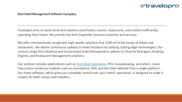 Best Hotel Management Software Company
Travelopro aims to assist small and medium-sized hotels, resorts, restaurants, and motels inefficiently
operating their hotels. We provide the best hospitality business solutions and services.
We offer internationally recognized, high-quality solutions that fulfill all of the needs of hotels and
restaurants. We deliver continuous updates to Hotel Solutions by utilizing cutting-edge technologies. Our
services range from Desktop and Cloud-based Hotel Management systems to Channel Managers, Booking
Engines, and Restaurant Management solutions.
Our solution includes applications such as front desk operations, POS, housekeeping, and others. Users
may access numerous modules such as reservations, MIS, and the hotel website from a single platform.
Our hotel software, which gives you complete control over your hotel's operations, is designed to make it
simpler for both visitors and hoteliers.
 