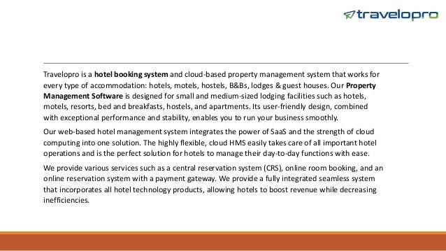 Travelopro is a hotel booking system and cloud-based property management system that works for
every type of accommodation: hotels, motels, hostels, B&Bs, lodges & guest houses. Our Property
Management Software is designed for small and medium-sized lodging facilities such as hotels,
motels, resorts, bed and breakfasts, hostels, and apartments. Its user-friendly design, combined
with exceptional performance and stability, enables you to run your business smoothly.
Our web-based hotel management system integrates the power of SaaS and the strength of cloud
computing into one solution. The highly flexible, cloud HMS easily takes care of all important hotel
operations and is the perfect solution for hotels to manage their day-to-day functions with ease.
We provide various services such as a central reservation system (CRS), online room booking, and an
online reservation system with a payment gateway. We provide a fully integrated seamless system
that incorporates all hotel technology products, allowing hotels to boost revenue while decreasing
inefficiencies.
 
