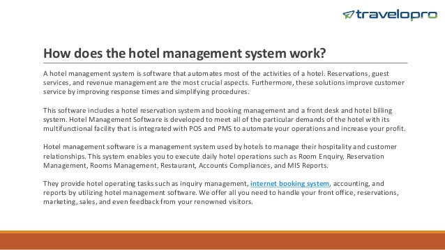 How does the hotel management system work?
A hotel management system is software that automates most of the activities of a hotel. Reservations, guest
services, and revenue management are the most crucial aspects. Furthermore, these solutions improve customer
service by improving response times and simplifying procedures.
This software includes a hotel reservation system and booking management and a front desk and hotel billing
system. Hotel Management Software is developed to meet all of the particular demands of the hotel with its
multifunctional facility that is integrated with POS and PMS to automate your operations and increase your profit.
Hotel management software is a management system used by hotels to manage their hospitality and customer
relationships. This system enables you to execute daily hotel operations such as Room Enquiry, Reservation
Management, Rooms Management, Restaurant, Accounts Compliances, and MIS Reports.
They provide hotel operating tasks such as inquiry management, internet booking system, accounting, and
reports by utilizing hotel management software. We offer all you need to handle your front office, reservations,
marketing, sales, and even feedback from your renowned visitors.
 