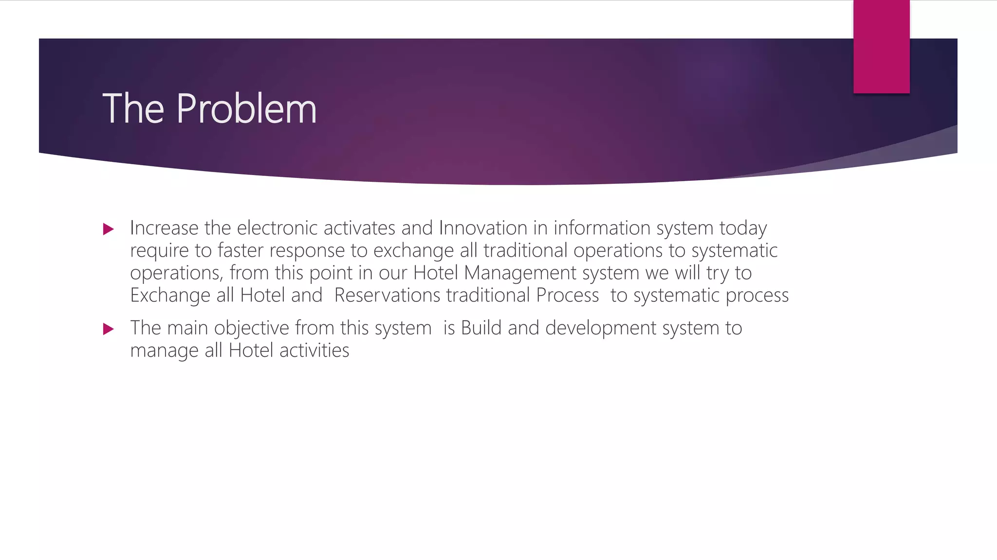 The Problem
 Increase the electronic activates and Innovation in information system today
require to faster response to exchange all traditional operations to systematic
operations, from this point in our Hotel Management system we will try to
Exchange all Hotel and Reservations traditional Process to systematic process
 The main objective from this system is Build and development system to
manage all Hotel activities
 
