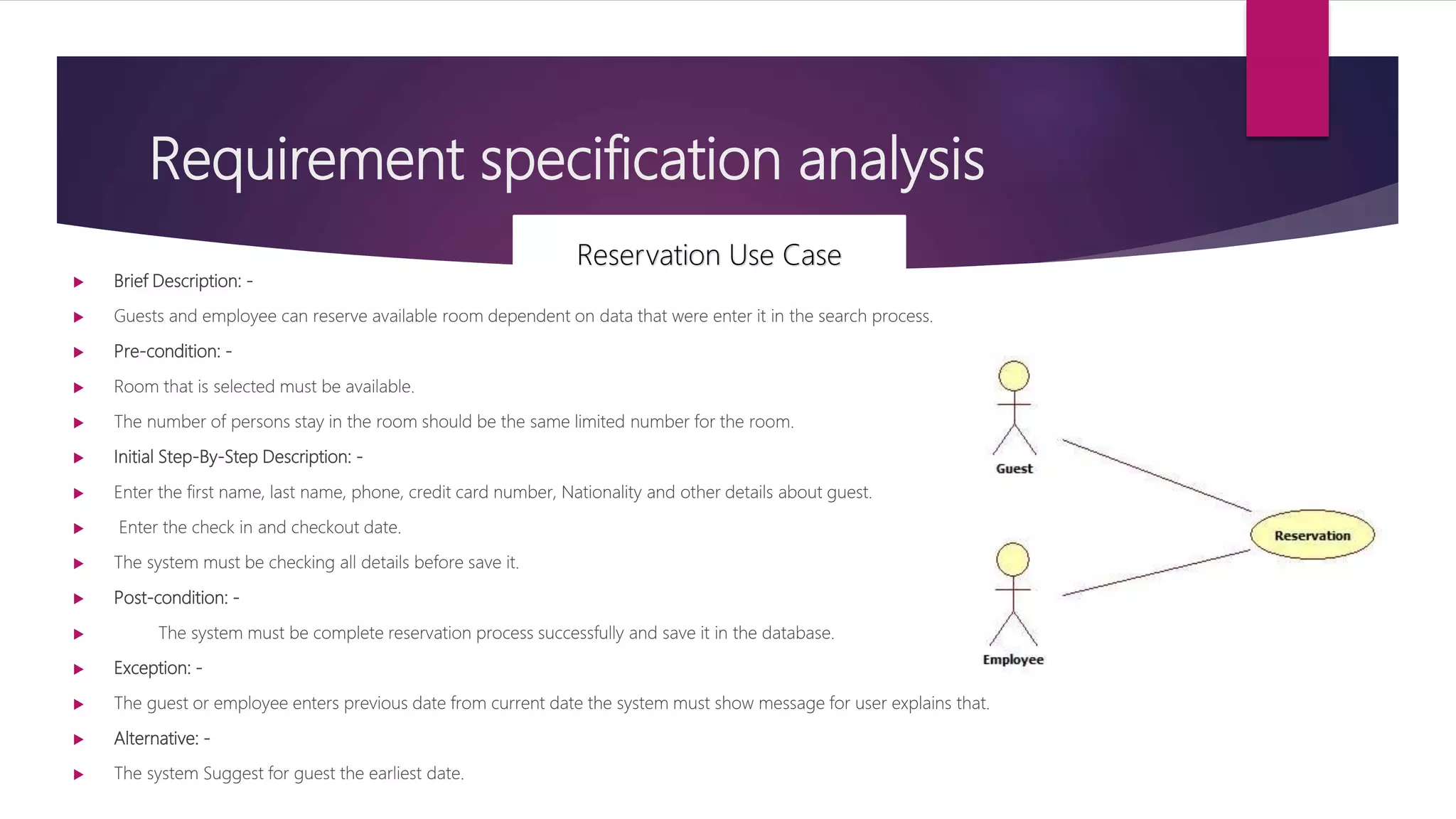 Requirement specification analysis
 Brief Description: -
 Guests and employee can reserve available room dependent on data that were enter it in the search process.
 Pre-condition: -
 Room that is selected must be available.
 The number of persons stay in the room should be the same limited number for the room.
 Initial Step-By-Step Description: -
 Enter the first name, last name, phone, credit card number, Nationality and other details about guest.
 Enter the check in and checkout date.
 The system must be checking all details before save it.
 Post-condition: -
 The system must be complete reservation process successfully and save it in the database.
 Exception: -
 The guest or employee enters previous date from current date the system must show message for user explains that.
 Alternative: -
 The system Suggest for guest the earliest date.
Reservation Use Case
 