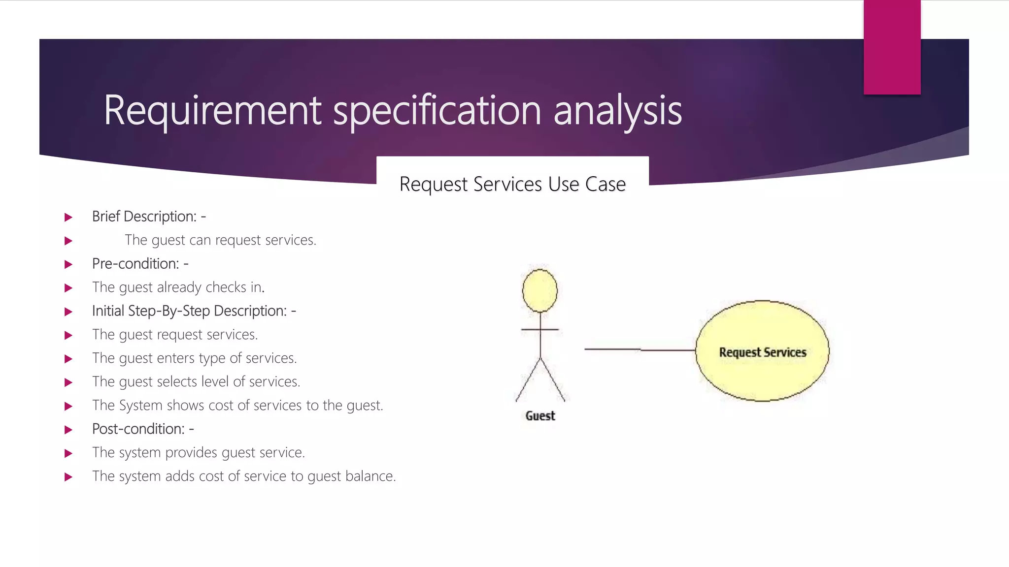 Requirement specification analysis
 Brief Description: -
 The guest can request services.
 Pre-condition: -
 The guest already checks in.
 Initial Step-By-Step Description: -
 The guest request services.
 The guest enters type of services.
 The guest selects level of services.
 The System shows cost of services to the guest.
 Post-condition: -
 The system provides guest service.
 The system adds cost of service to guest balance.
Request Services Use Case
 