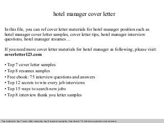 hotel manager cover letter 
In this file, you can ref cover letter materials for hotel manager position such as 
hotel manager cover letter samples, cover letter tips, hotel manager interview 
questions, hotel manager resumes… 
If you need more cover letter materials for hotel manager as following, please visit: 
coverletter123.com 
• Top 7 cover letter samples 
• Top 8 resumes samples 
• Free ebook: 75 interview questions and answers 
• Top 12 secrets to win every job interviews 
• Top 15 ways to search new jobs 
• Top 8 interview thank you letter samples 
Top materials: top 7 cover letter samples, top 8 Interview resumes samples, questions free and ebook: answers 75 – interview free download/ questions pdf and answers 
ppt file 
 