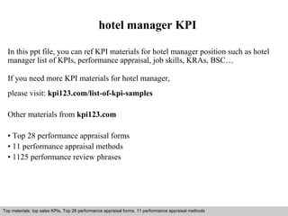 hotel manager KPI 
In this ppt file, you can ref KPI materials for hotel manager position such as hotel 
manager list of KPIs, performance appraisal, job skills, KRAs, BSC… 
If you need more KPI materials for hotel manager, 
please visit: kpi123.com/list-of-kpi-samples 
Other materials from kpi123.com 
• Top 28 performance appraisal forms 
• 11 performance appraisal methods 
• 1125 performance review phrases 
Top materials: top sales KPIs, Top 28 performance appraisal forms, 11 performance appraisal methods 
Interview questions and answers – free download/ pdf and ppt file 
 