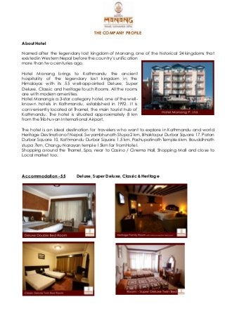 THE COMPANY PROFILE
About Hotel
Named after the legendary lost kingdom of Manang, one of the historical 24 kingdoms that
existed in Western Nepal before the country’s unification
more than two centuries ago.
Hotel Manang brings to Kathmandu the ancient
hospitality of the legendary lost kingdom in the
Himalayas with its 55 well-appointed Deluxe, Super
Deluxe, Classic and heritage touch Rooms. All the rooms
are with modern amenities.
Hotel Manang is a 3-star category hotel, one of the well-
known hotels in Kathmandu, established in 1992. It is
conveniently located at Thamel, the main tourist hub of
Kathmandu. The hotel is situated approximately 8 km
from the Tribhuvan International Airport,
The hotel is an ideal destination for travelers who want to explore in Kathmandu and world
Heritage Destination of Nepal. Swyambhunath Stupa 2 km, Bhaktapur Durbar Square 17, Patan
Durbar Square 10, Kathmandu Durbar Square 1.5 km, Pashupatinath Temple 6km, Bouddhnath
stupa 7km, Changu Narayan temple 15km far from Hotel.
Shopping around the Thamel, Spa, near to Casino / Cinema Hall, Shopping Mall and close to
Local market too.
Accommodation - 55 Deluxe, Super Deluxe, Classic & Heritage
 