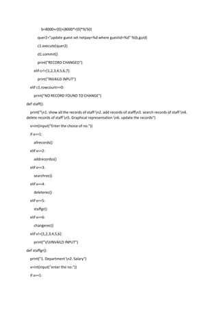b=8000+r[0]+(8000*r[0]*9/50)
quer2="update guest set netpay=%d where guestid=%d" %(b,guid)
c1.execute(quer2)
d1.commit()
print("RECORD CHANGED")
elif cr!=[1,2,3,4,5,6,7]:
print("INVAILD INPUT")
elif c1.rowcount==0:
print("NO RECORD FOUND TO CHANGE")
def staff():
print("n1. show all the records of staff n2. add records of staffn3. search records of staff n4.
delete records of staff n5. Graphical representation n6. update the records")
x=int(input("Enter the choice of no."))
if x==1:
allrecords()
elif x==2:
addrecordss()
elif x==3:
searchrec()
elif x==4:
deleterec()
elif x==5:
staffgr()
elif x==6:
changerec()
elif x!=[1,2,3,4,5,6]:
print("ttINVAILD INPUT")
def staffgr():
print("1. Department n2. Salary")
x=int(input("enter the no:"))
if x==1:
 