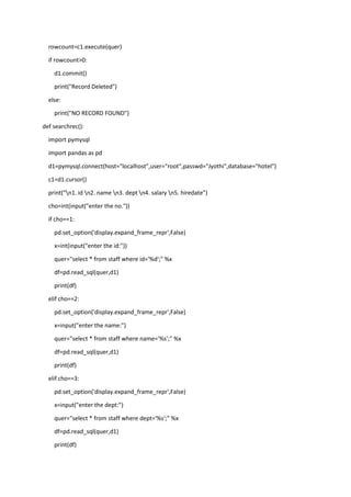 rowcount=c1.execute(quer)
if rowcount>0:
d1.commit()
print("Record Deleted")
else:
print("NO RECORD FOUND")
def searchrec():
import pymysql
import pandas as pd
d1=pymysql.connect(host="localhost",user="root",passwd="Jyothi",database="hotel")
c1=d1.cursor()
print("n1. id n2. name n3. dept n4. salary n5. hiredate")
cho=int(input("enter the no."))
if cho==1:
pd.set_option('display.expand_frame_repr',False)
x=int(input("enter the id:"))
quer="select * from staff where id='%d';" %x
df=pd.read_sql(quer,d1)
print(df)
elif cho==2:
pd.set_option('display.expand_frame_repr',False)
x=input("enter the name:")
quer="select * from staff where name='%s';" %x
df=pd.read_sql(quer,d1)
print(df)
elif cho==3:
pd.set_option('display.expand_frame_repr',False)
x=input("enter the dept:")
quer="select * from staff where dept='%s';" %x
df=pd.read_sql(quer,d1)
print(df)
 