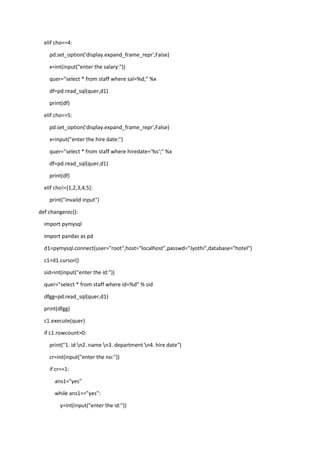 elif cho==4:
pd.set_option('display.expand_frame_repr',False)
x=int(input("enter the salary:"))
quer="select * from staff where sal=%d;" %x
df=pd.read_sql(quer,d1)
print(df)
elif cho==5:
pd.set_option('display.expand_frame_repr',False)
x=input("enter the hire date:")
quer="select * from staff where hiredate='%s';" %x
df=pd.read_sql(quer,d1)
print(df)
elif cho!=[1,2,3,4,5]:
print("invaild input")
def changerec():
import pymysql
import pandas as pd
d1=pymysql.connect(user="root",host="localhost",passwd="Jyothi",database="hotel")
c1=d1.cursor()
sid=int(input("enter the id:"))
quer="select * from staff where id=%d" % sid
dfgg=pd.read_sql(quer,d1)
print(dfgg)
c1.execute(quer)
if c1.rowcount>0:
print("1. id n2. name n3. department n4. hire date")
cr=int(input("enter the no:"))
if cr==1:
ans1="yes"
while ans1=="yes":
y=int(input("enter the id:"))
 