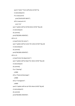 quer1="select * from staff where id=%d" %y
c1.execute(quer1)
if c1.rowcount>0:
print("DUPLICATE INPUT")
elif c1.rowcount==0:
ans1="no"
quer="update staff set id=%d where id=%d" %(y,sid)
c1.execute(quer)
d1.commit()
print("RECORD UPDATED")
elif cr==2:
y=input("enter the name:")
quer="update staff set name='%s' where id=%d" %(y,sid)
c1.execute(quer)
d1.commit()
print("RECORD UPDATED")
elif cr==3:
y=input("enter the deparment:")
quer="update staff set dept='%s' where id=%d" %(y,sid)
c1.execute(quer)
d1.commit()
if y=="cleaning":
j=2000
elif y=="food and beverages":
j=4000
elif y=="managment":
j=6000
quer1="update staff set sal='%d' where id=%d" %(j,sid)
c1.execute(quer1)
d1.commit()
print("RECORD UPDATED")
 