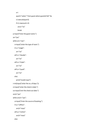 x=i
quer2="select * from guest where guestid=%d" %x
c1.execute(quer2)
if c1.rowcount==0:
ans1="no"
break
y=input("Enter the guest name:")
an="yes"
while an=="yes":
v=input("enter the type of room:")
if v=="single":
an="no"
elif v=="double":
an="no"
elif v=="triple":
an="no"
elif v=="quad":
an="no"
else:
print("invaild input")
r=int(input("enter the no. of days:"))
ci=input("enter the check in date:")
co=input("entr the check out date:")
ans3="yes"
while ans3=="yes":
a=input("Enter the source of booking:")
if a=="offline":
ans3="nooo"
elif a=="online":
ans3="nooo"
else:
 