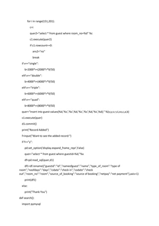 for i in range(151,201):
c=i
quer2="select * from guest where room_no=%d" %c
c1.execute(quer2)
if c1.rowcount==0:
ans2="no"
break
if v=="single":
b=2000*r+(2000*r*9/50)
elif v=="double":
b=4000*r+(4000*r*9/50)
elif v=="triple":
b=6000*r+(6000*r*9/50)
elif v=="quad":
b=8000*r+(8000*r*9/50)
quer="Insert into guest values(%d,'%s','%s',%d,'%s','%s',%d,'%s',%d);" %(x,y,v,r,ci,co,c,a,b)
c1.execute(quer)
d1.commit()
print("Record Added")
f=input("Want to see the added record:")
if f=="y":
pd.set_option('display.expand_frame_repr',False)
quer="select * from guest where guestid=%d;"%x
df=pd.read_sql(quer,d1)
df1=df.rename({"guestid":"id","nameofguest":"name","type_of_room":"type of
room","noofdays":"days","cidate":"check in","codate":"check
out","room_no":"room","source_of_booking":"source of booking","netpay":"net payment"},axis=1)
print(df1)
else:
print("Thank You")
def search():
import pymysql
 
