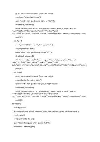 pd.set_option('display.expand_frame_repr',False)
x=int(input("enter the room no:"))
quer="select * from guest where room_no='%d';" %x
df=pd.read_sql(quer,d1)
df1=df.rename({"guestid":"id","nameofguest":"name","type_of_room":"type of
room","noofdays":"days","cidate":"check in","codate":"check
out","room_no":"room","source_of_booking":"source of booking","netpay":"net payment"},axis=1)
print(df1)
elif cho==5:
pd.set_option('display.expand_frame_repr',False)
x=input("enter the date:")
quer="select * from guest where cidate='%s';" %x
df=pd.read_sql(quer,d1)
df1=df.rename({"guestid":"id","nameofguest":"name","type_of_room":"type of
room","noofdays":"days","cidate":"check in","codate":"check
out","room_no":"room","source_of_booking":"source of booking","netpay":"net payment"},axis=1)
print(df1)
elif cho==6:
pd.set_option('display.expand_frame_repr',False)
x=input("enter the type of room:")
quer="select * from guest where type_of_room='%s'" %x
df=pd.read_sql(quer,d1)
df1=df.rename({"guestid":"id","nameofguest":"name","type_of_room":"type of
room","noofdays":"days","cidate":"check in","codate":"check
out","room_no":"room","source_of_booking":"source of booking","netpay":"net payment"},axis=1)
print(df1)
def delete():
import pymysql
d1=pymysql.connect(host="localhost",user="root",passwd="Jyothi",database="hotel")
c1=d1.cursor()
x=int(input("enter the id:"))
quer="delete from guest where guestid=%d;" %x
rowcount=c1.execute(quer)
 