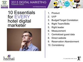 1
10 Essentials
for EVERY
hotel digital
marketer
1. Product
2. UVP
3. Budget/Target Correlation
4. Right Team/Skills
5. Right leader
6. Measurement
7. Centralized guest data
8. Direct website
9. Reservation Abandonment
10. Consistency
 
